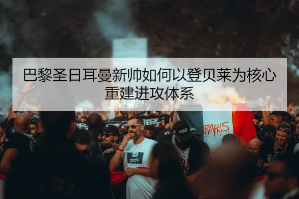 巴黎圣日耳曼新帅如何以登贝莱为核心重建进攻体系