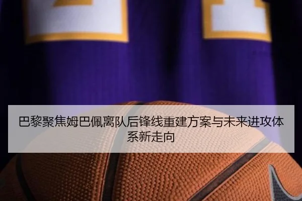 巴黎聚焦姆巴佩离队后锋线重建方案与未来进攻体系新走向